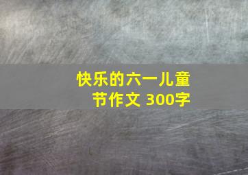 快乐的六一儿童节作文 300字